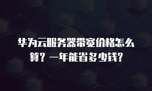 华为云服务器带宽价格怎么算？一年能省多少钱？