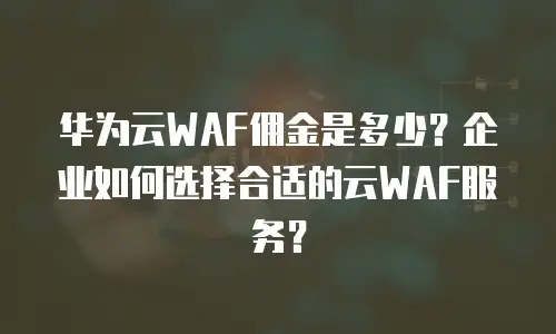 华为云WAF佣金是多少？企业如何选择合适的云WAF服务？