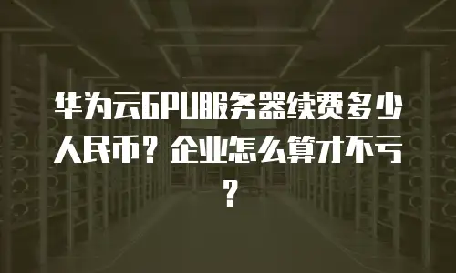 华为云GPU服务器续费多少人民币？企业怎么算才不亏？