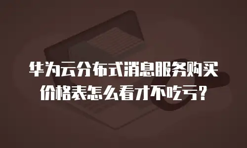 华为云分布式消息服务购买价格表怎么看才不吃亏？