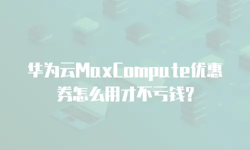 华为云MaxCompute优惠券怎么用才不亏钱？