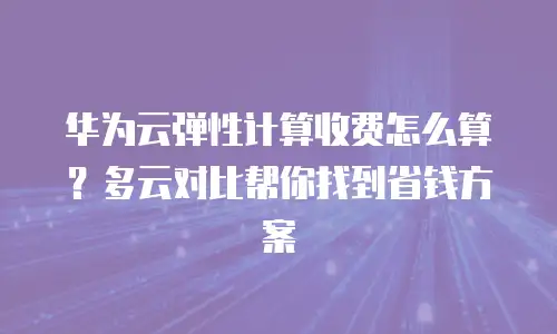 华为云弹性计算收费怎么算？多云对比帮你找到省钱方案
