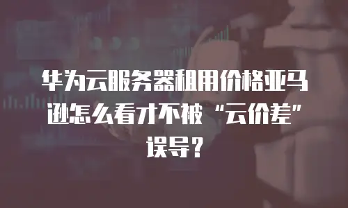 华为云服务器租用价格亚马逊怎么看才不被“云价差”误导？