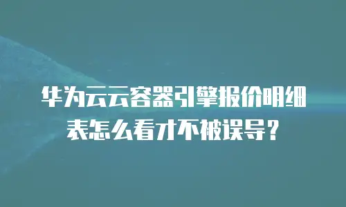 华为云云容器引擎报价明细表怎么看才不被误导？