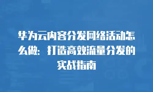 华为云内容分发网络活动怎么做：打造高效流量分发的实战指南