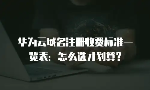 华为云域名注册收费标准一览表：怎么选才划算？