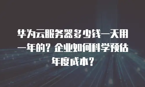 华为云服务器多少钱一天用一年的？企业如何科学预估年度成本？