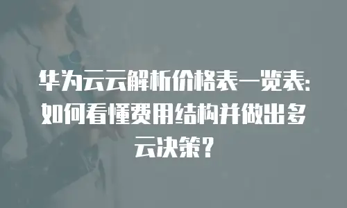 华为云云解析价格表一览表：如何看懂费用结构并做出多云决策？