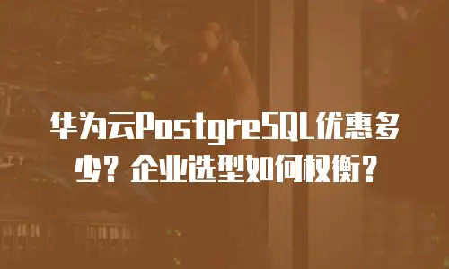 华为云PostgreSQL优惠多少？企业选型如何权衡？