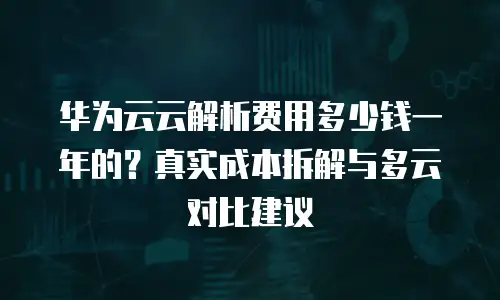 华为云云解析费用多少钱一年的？真实成本拆解与多云对比建议