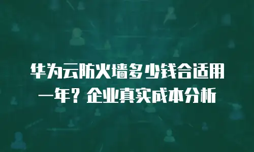 华为云防火墙多少钱合适用一年？企业真实成本分析