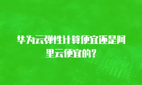 华为云弹性计算便宜还是阿里云便宜的？