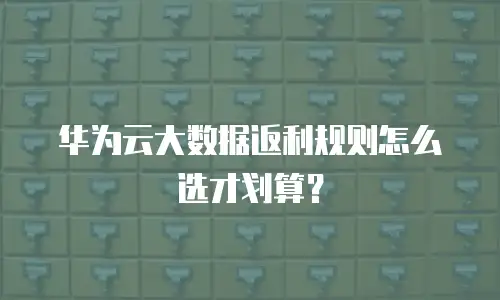 华为云大数据返利规则怎么选才划算？