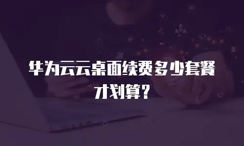 华为云云桌面续费多少套餐才划算？