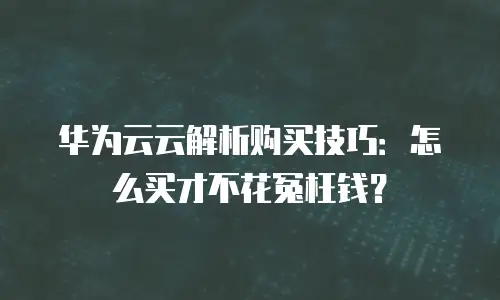 华为云云解析购买技巧：怎么买才不花冤枉钱？