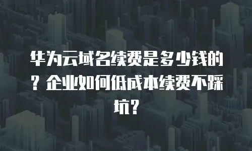 华为云域名续费是多少钱的？企业如何低成本续费不踩坑？