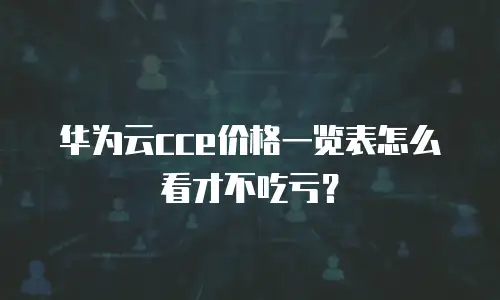 华为云cce价格一览表怎么看才不吃亏？