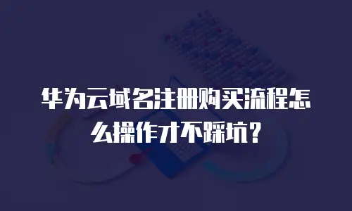 华为云域名注册购买流程怎么操作才不踩坑？