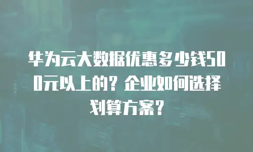 华为云大数据优惠多少钱500元以上的？企业如何选择划算方案？