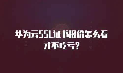 华为云SSL证书报价怎么看才不吃亏？