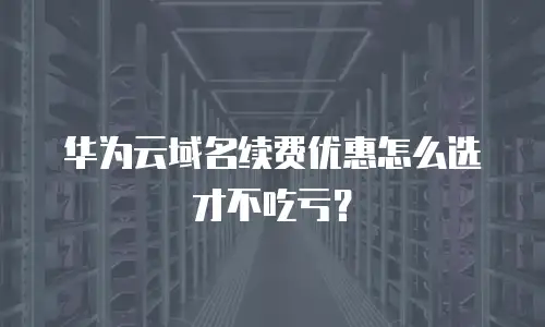 华为云域名续费优惠怎么选才不吃亏？