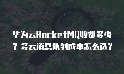 华为云RocketMQ收费多少？多云消息队列成本怎么选？