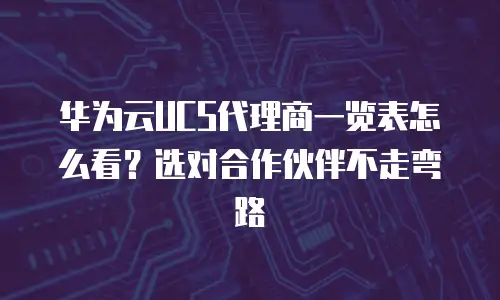华为云UCS代理商一览表怎么看？选对合作伙伴不走弯路