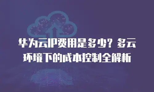 华为云IP费用是多少？多云环境下的成本控制全解析