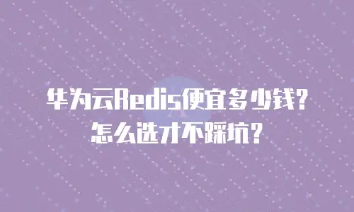 华为云Redis便宜多少钱？怎么选才不踩坑？