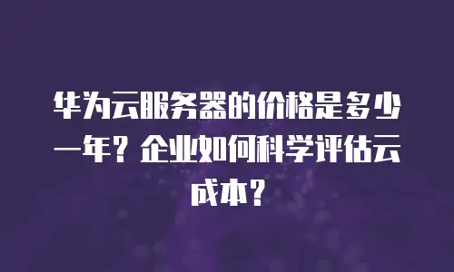 华为云服务器的价格是多少一年？企业如何科学评估云成本？