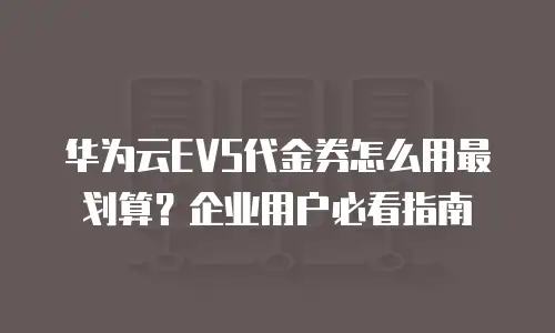 华为云EVS代金券怎么用最划算？企业用户必看指南