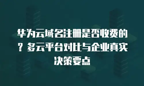 华为云域名注册是否收费的？多云平台对比与企业真实决策要点