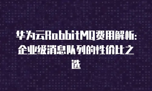 华为云RabbitMQ费用解析：企业级消息队列的性价比之选
