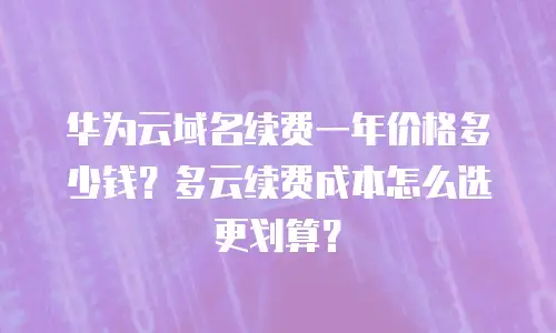 华为云域名续费一年价格多少钱？多云续费成本怎么选更划算？