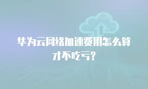 华为云网络加速费用怎么算才不吃亏？