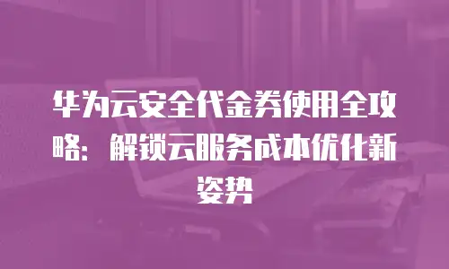 华为云安全代金券使用全攻略：解锁云服务成本优化新姿势