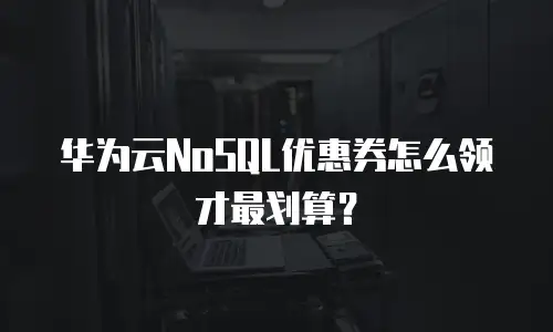 华为云NoSQL优惠券怎么领才最划算？