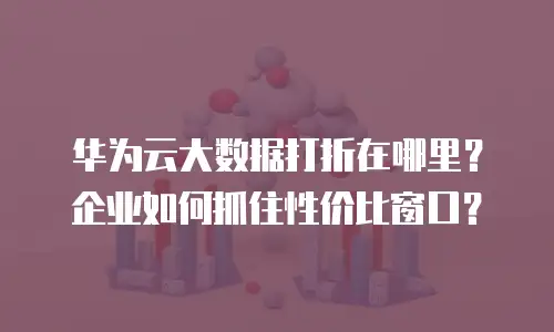 华为云大数据打折在哪里？企业如何抓住性价比窗口？