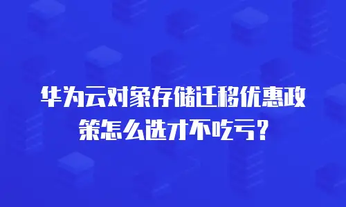 华为云对象存储迁移优惠政策怎么选才不吃亏？