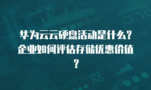 华为云云硬盘活动是什么？企业如何评估存储优惠价值？