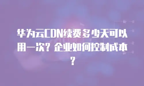 华为云CDN续费多少天可以用一次？企业如何控制成本？