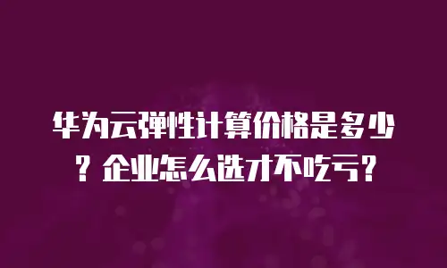华为云弹性计算价格是多少？企业怎么选才不吃亏？