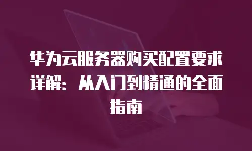华为云服务器购买配置要求详解：从入门到精通的全面指南