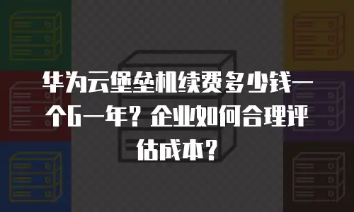 华为云堡垒机续费多少钱一个G一年？企业如何合理评估成本？