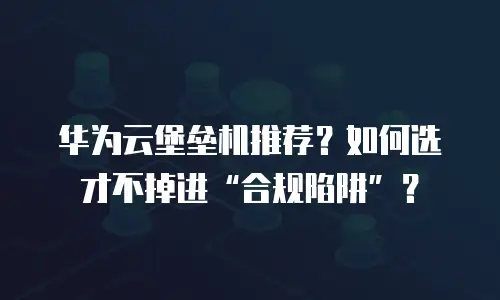 华为云堡垒机推荐？如何选才不掉进&ldquo;合规陷阱&rdquo;？