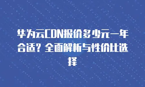 华为云CDN报价多少元一年合适？全面解析与性价比选择