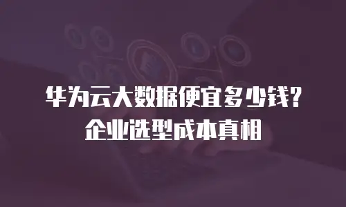 华为云大数据便宜多少钱？企业选型成本真相