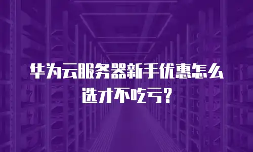 华为云服务器新手优惠怎么选才不吃亏？