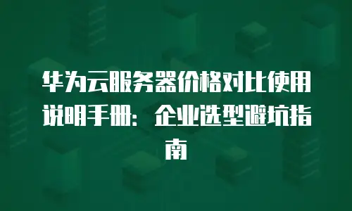 华为云服务器价格对比使用说明手册：企业选型避坑指南