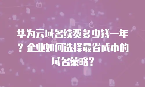 华为云域名续费多少钱一年？企业如何选择最省成本的域名策略？
